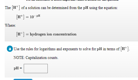 The [H*] of a solution can be determined from the pH using the equation:
[H*] = 10- DH
Where:
[H*] = hydrogen ion concentration
Use the rules for logarithms and exponents to solve for pH in terms of (H*].
NOTE: Capitalization counts.
pH =
