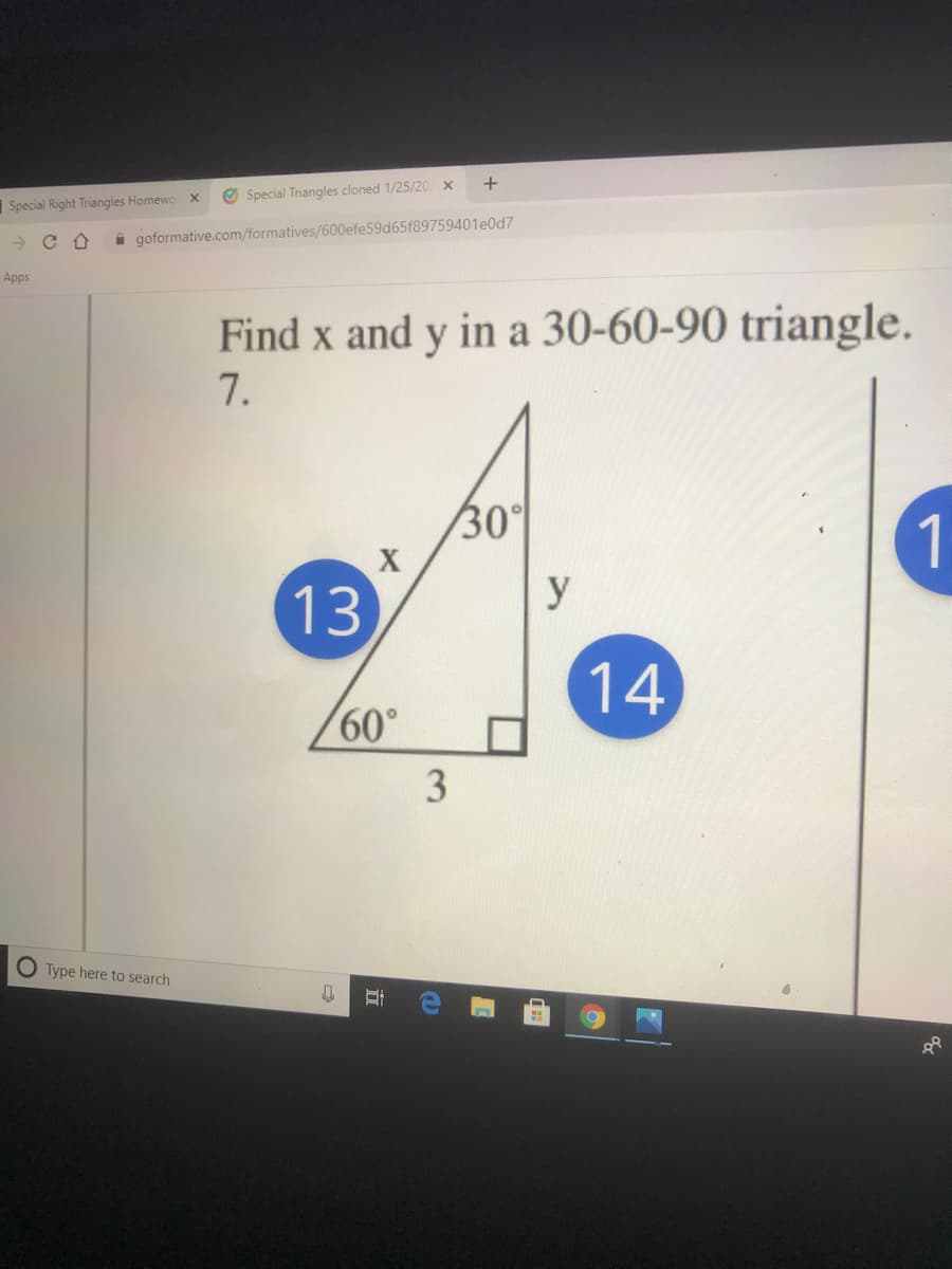 Special Right Triangles Homewo
Special Triangles cloned 1/25/20 x
i goformative.com/formatives/600efe59d65f89759401e0d7
Apps
Find x and y in a 30-60-90 triangle.
7.
30°
1
13
y
14
60°
O Type here to search
立
