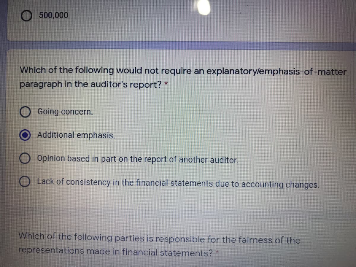 O 500,000
Which of the following would not require an explanatory/emphasis-of-matter
paragraph in the auditor's report? *
Going concern.
Additional emphasis.
O Opinion based in part on the report of another auditor.
OLack of consistency in the financial statements due to accounting changes.
Which of the following parties is responsible for the fairness of the
representations made in financial statements?
