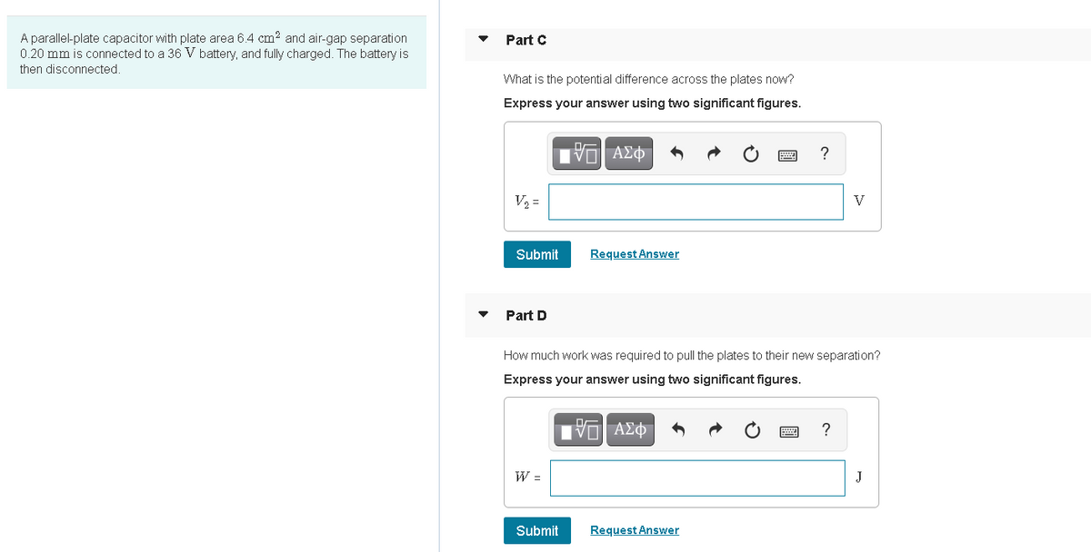 A parallel-plate capacitor with plate area 6.4 cm? and air-gap separation
0.20 mm is connected to a 36 V battery, and fully charged. The battery is
Part C
then disconnected.
What is the potential difference across the plates now?
Express your answer using two significant figures.
?
V2 =
V
Submit
Request Answer
Part D
How much work was required to pull the plates to their new separation?
Express your answer using two significant figures.
W =
J
Submit
Request Answer
