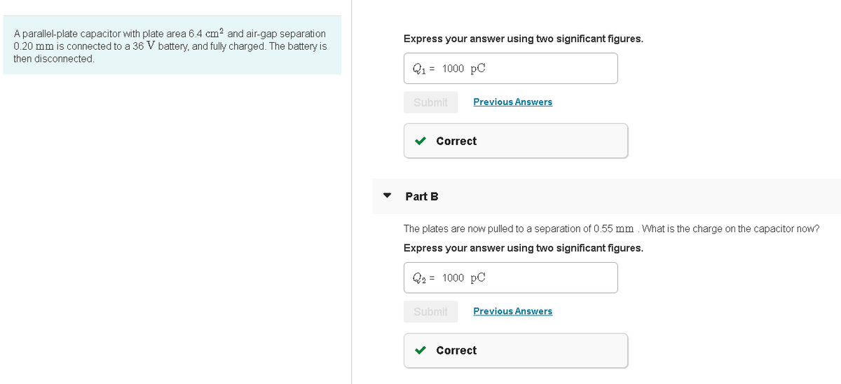 A parallel-plate capacitor with plate area 6.4 cm? and air-gap separation
0.20 mm is connected to a 36 V battery, and fully charged. The battery is
Express your answer using two significant figures.
then disconnected.
Q1 = 1000 pC
Submit
Previous Answers
Correct
Part B
The plates are now pulled to a separation of 0.55 mm What is the charge on the capacitor now?
Express your answer using two significant figures.
Q2 = 1000 pC
Submit
Previous Answers
v Correct
