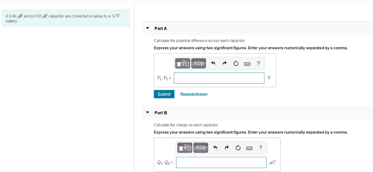 A0.48 uF and a 0.83 uF capacitor are connected in series to a 12 V
battery.
Part A
Calculate the potential difference across each capacitor.
Express your answers using two significant figures. Enter your answers numerically separated by a comma.
?
V1, V2 =
V
Submit
Request Answer
Part B
Calculate the charge on each capacitor.
Express your answers using two significant figures. Enter your answers numerically separated by a comma.
?
Q1. Q2 =
