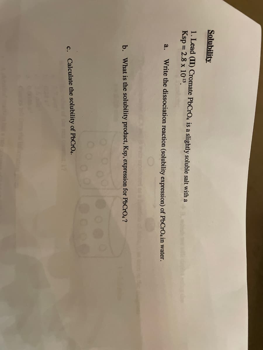 Solubility
1. Lead (II) Cromate PbCrO4 is a slightly soluble salt with a
Ksp = 2.8 x 10-13.
a.
Write the dissociation reaction (solubility expression) of PbCrO4 in water.
b. What is the solubility product, Ksp, expression for PbCrO4 ?
c. Calculate the solubility of PbCrO4.
