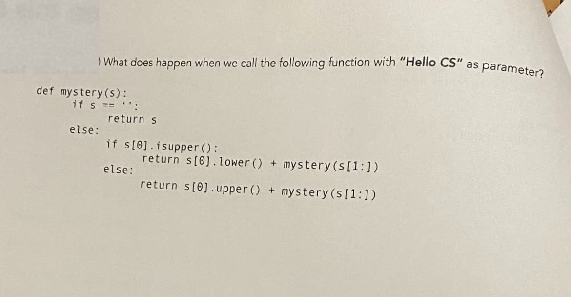 What does happen when we call the following function with "Hello CS" as parameter?
if s == '':
return s
else:
if s[0].isupper():
return s[0].lower () + mystery (s [1:])
else:
return s[0].upper () + mystery (s [1:])
def mystery (s):