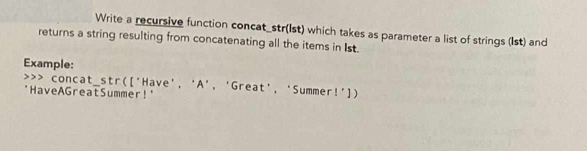 Write a recursive function concat_str(Ist) which takes as parameter a list of strings (Ist) and
returns a string resulting from concatenating all the items in Ist.
Example:
>>> concat_str(['Have'. 'A', 'Great', 'Summer!'])
'HaveAGreatSummer!'