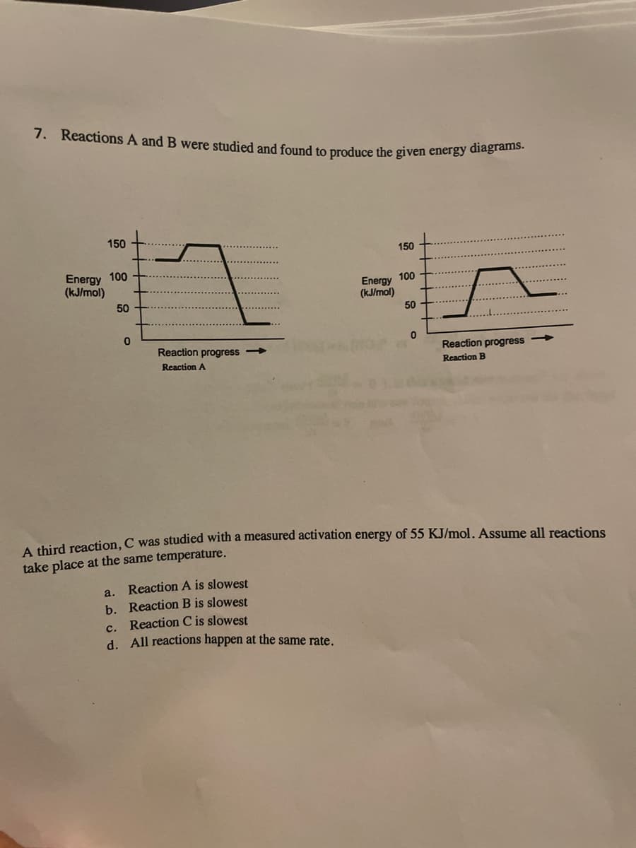7. Reactions A and B were studied and found to produce the given energy diagrams.
150
150
Energy 100
(kJ/mol)
100
Energy
(kJ/mol)
50
50
Reaction progress
Reaction progress
Reaction A
Reaction B
A third reaction, C was studied with a measured activation energy of 55 KJ/mol. Assume all reactions
take place at the same temperature.
Reaction A is slowest
a.
b. Reaction B is slowest
c. Reaction C is slowest
d. All reactions happen at the same rate.
