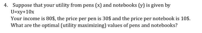 4. Suppose that your utility from pens (x) and notebooks (y) is given by
U=xy+10x
Your income is 80$, the price per pen is 30$ and the price per notebook is 10$.
What are the optimal (utility maximizing) values of pens and notebooks?