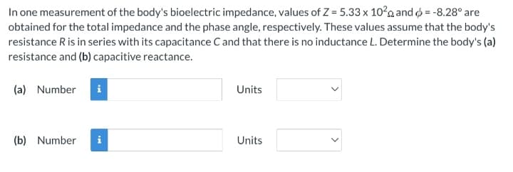 In one measurement of the body's bioelectric impedance, values of Z = 5.33 x 10² and >= -8.28° are
obtained for the total impedance and the phase angle, respectively. These values assume that the body's
resistance R is in series with its capacitance C and that there is no inductance L. Determine the body's (a)
resistance and (b) capacitive reactance.
(a) Number i
(b) Number
Units
Units