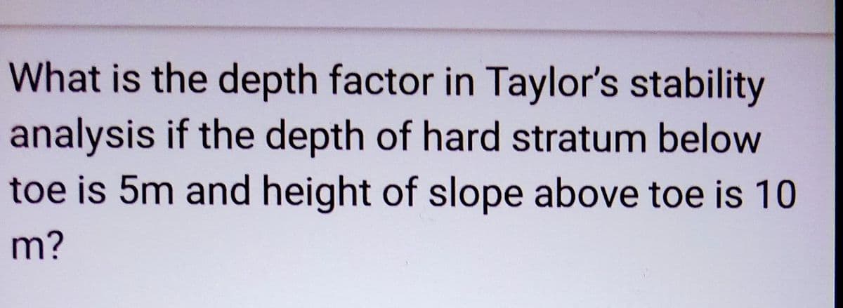 What is the depth factor in Taylor's stability
analysis if the depth of hard stratum below
toe is 5m and height of slope above toe is 10
m?