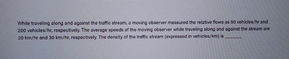 While traveling along and against the traffic stream, a moving observer measured the relative flows as 50 vehicles/hr and
200 vehicles/hr, respectively. The average speeds of the moving observer while traveling along and against the stream are
20 km/hr and 30 km/hr, respectively. The density of the traffic stream (expressed in vehicles/km) is