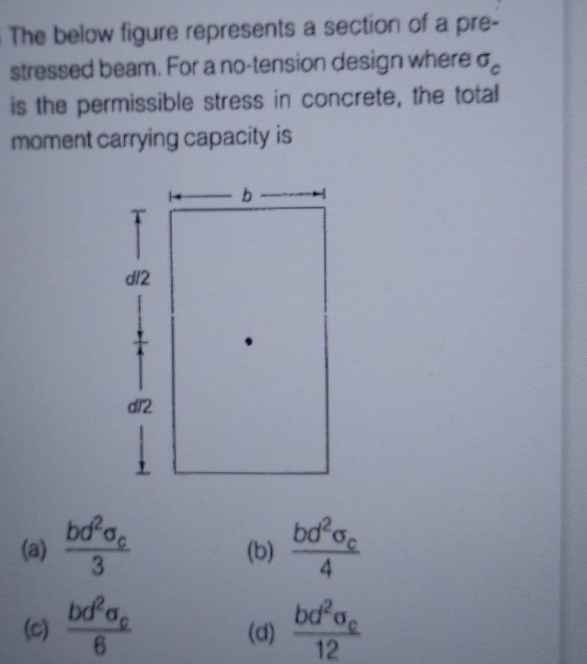 The below figure represents a section of a pre-
stressed beam. For a no-tension design where a
is the permissible stress in concrete, the total
moment carrying capacity is
(a)
(c)
d/2
bd²
6
d/2
bd²oc
3
-b-
(b)
(d)
bd² oc
4
bd²a
12
