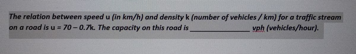 The relation between speed u (in km/h) and density k (number of vehicles / km) for a traffic stream
on a road is u = 70-0.7k. The capacity on this road is
vph (vehicles/hour).
