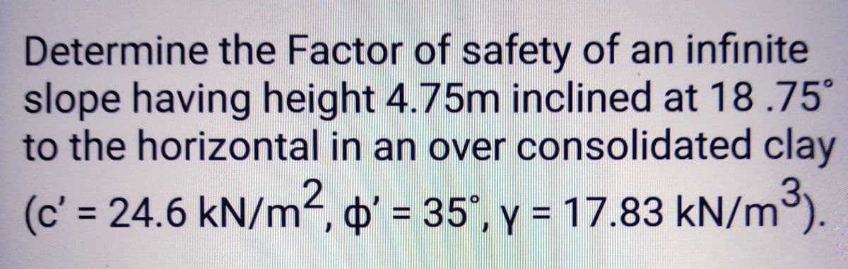 Determine the Factor of safety of an infinite
slope having height 4.75m inclined at 18.75°
to the horizontal in an over consolidated clay
(c' = 24.6 kN/m², o' = 35°, y = 17.83 kN/m³).