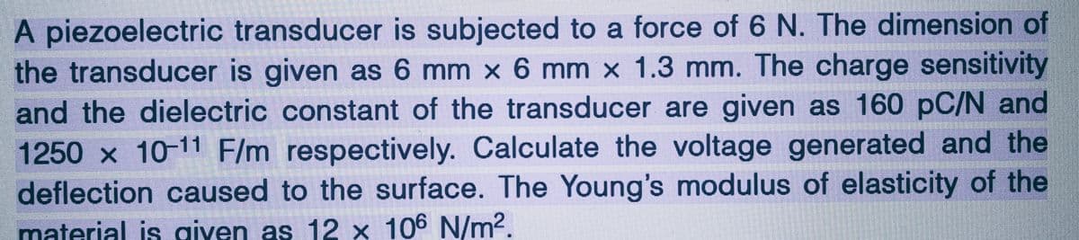 A piezoelectric transducer is subjected to a force of 6 N. The dimension of
the transducer is given as 6 mm x 6 mm x 1.3 mm. The charge sensitivity
and the dielectric constant of the transducer are given as 160 pC/N and
1250 x 10-11 F/m respectively. Calculate the voltage generated and the
deflection caused to the surface. The Young's modulus of elasticity of the
material is given as 12 x 106 N/m².