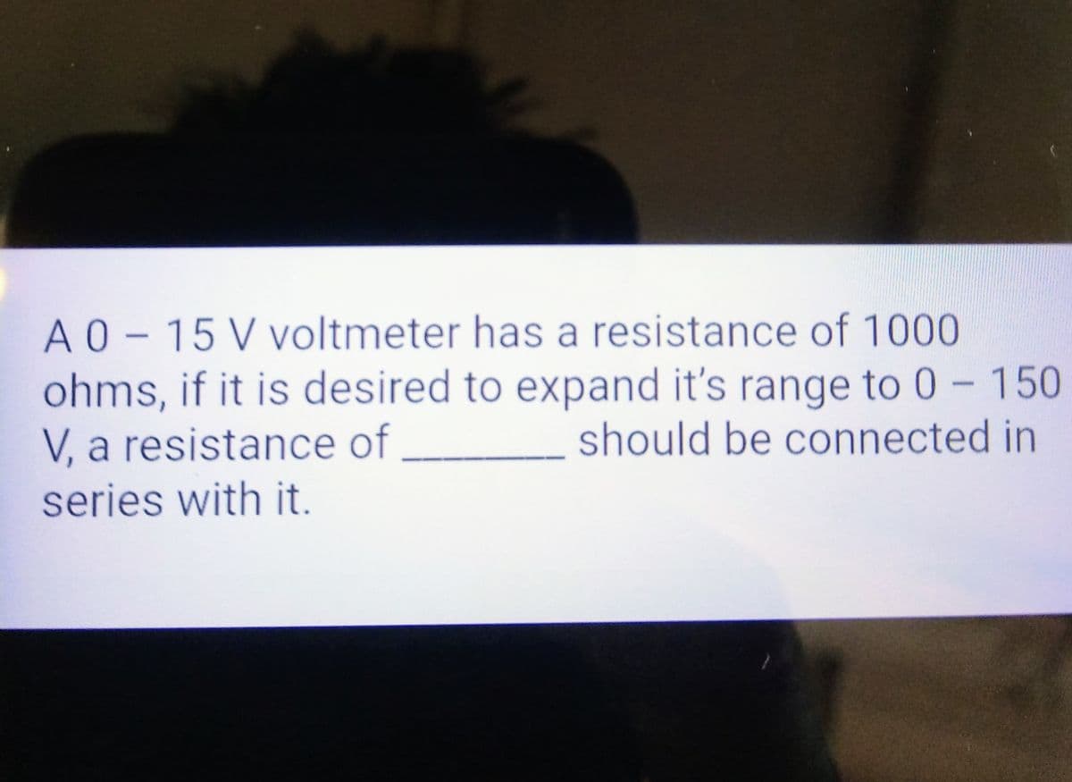A 0-15V voltmeter has a resistance of 1000
ohms, if it is desired to expand it's range to 0 - 150
V, a resistance of
should be connected in
series with it.