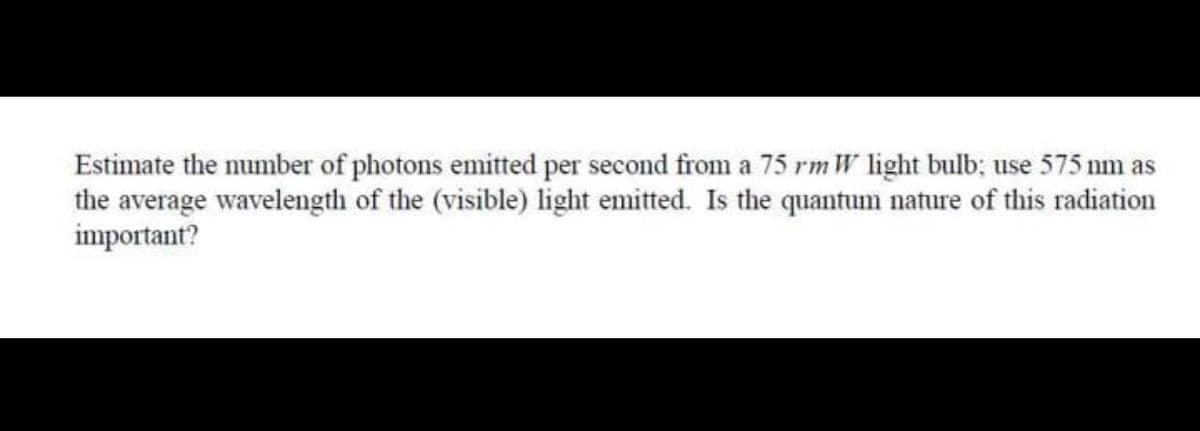 Estimate the number of photons emitted per second from a 75 rm W light bulb; use 575 nm as
the average wavelength of the (visible) light emitted. Is the quantum nature of this radiation
important?
