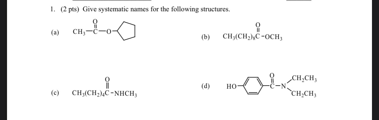 1. (2 pts) Give systematic names for the following structures.
(a)
CH;-C-0
(b)
CH3(CH2)§C -OCH3
CH,CH;
(d)
Но
(c)
CH3(CH2)¼C-NHCH;
`CH,CH3
