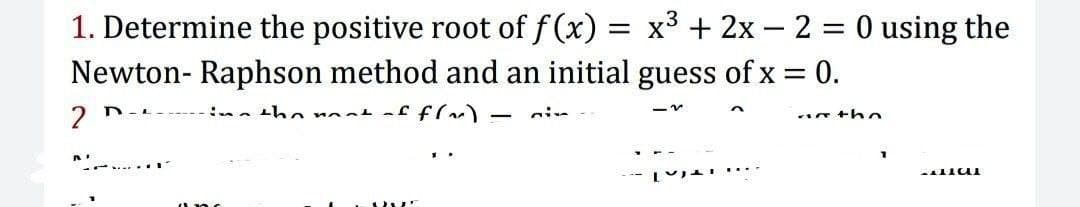 1. Determine the positive root of f (x) = x3 + 2x – 2 = 0 using the
Newton- Raphson method and an initial guess of x = 0.
2
