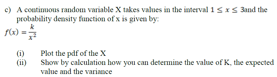 c) A continuous random variable X takes values in the interval 1 < x < 3and the
probability density function of x is given by:
k
f(x)
(i)
(ii)
Plot the pdf of the X
Show by calculation how you can determine the value of K, the expected
value and the variance
