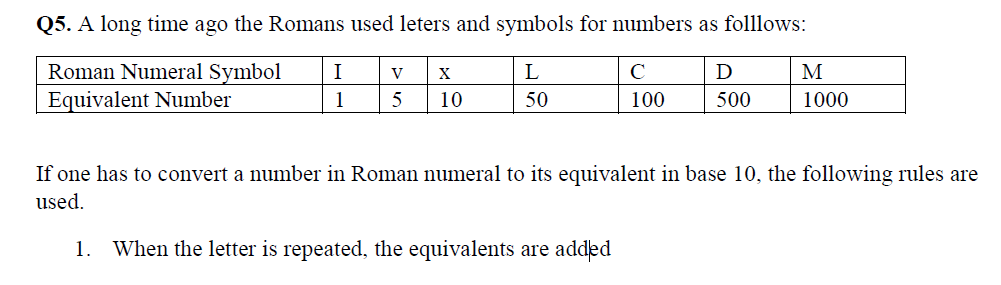 Q5. A long time ago the Romans used leters and symbols for numbers as folllows:
Roman Numeral Symbol
Equivalent Number
I
V
L
C
D
M
1
10
50
100
500
1000
If one has to convert a number in Roman numeral to its equivalent in base 10, the following rules are
used.
1. When the letter is repeated, the equivalents are added
