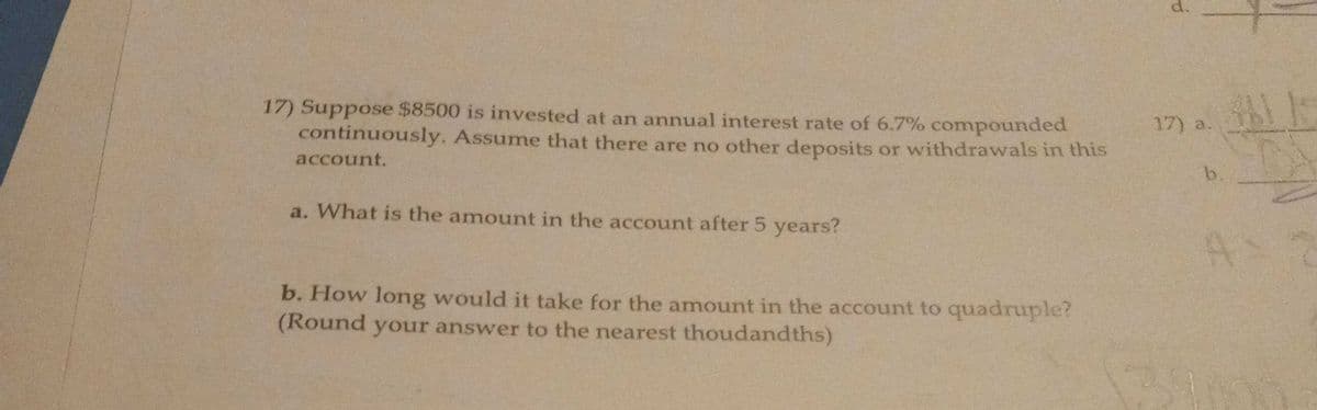 d.
17) Suppose $8500 is invested at an annual interest rate of 6.7% compounded
continuously. Assume that there are no other deposits or withdrawals in this
17) a.
account.
b.
a. What is the amount in the account after 5 years?
As
b. How long would it take for the amount in the account to quadruple?
(Round your answer to the nearest thoudandths)
