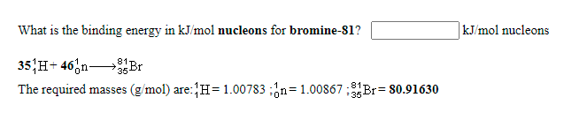 What is the binding energy in kJ/mol nucleons for bromine-81?
kJ/mol nucleons
35 H+ 46,n Br
81
The required masses (g/mol) are:H=1.00783 ;'n= 1.00867:1Br= 80.91630
!!
