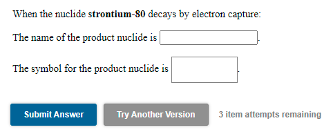 When the nuclide strontium-80 decays by electron capture:
The name of the product nuclide is
The symbol for the product nuclide is
Submit Answer
Try Another Version
3 item attempts remaining
