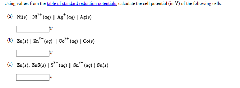 Using values from the table of standard reduction potentials, calculate the cell potential (in V) of the following cells.
2+
(a) Ni(s) | Ni (ag) || Ag" (ag) | Ag(s)
V
2+
(b) Zn(s) | Zn (ag) || Co
2+
(ag) | Co(s)
2-
2+
(c) Zn(s), ZnS(s) | s´ (ag) || Sn" (ag) | Sn(s)
