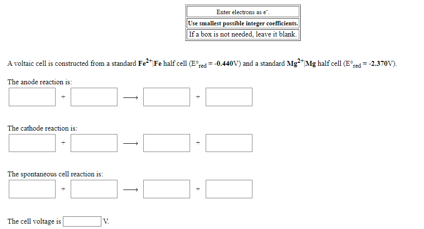 Enter electrons as e".
Use smallest possible integer coefficients.
If a box is not needed, leave it blank.
A voltaic cell is constructed from a standard Fe2"Fe half cell (E°red = -0.440V) and a standard Mg?*Mg half cell (E°red =-2.370V).
The anode reaction is:
The cathode reaction is:
The spontaneous cell reaction is:
The cell voltage is
V.
+
