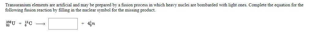 Transuranium elements are artificial and may be prepared by a fusion process in which heavy nuclei are bombarded with light ones. Complete the equation for the
following fusion reaction by filling in the nuclear symbol for the missing product.
43n
