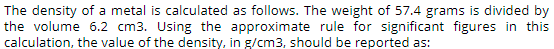 The density of a metal is calculated as follows. The weight of 57.4 grams is divided by
the volume 6.2 cm3. Using the approximate rule for significant figures in this
calculation, the value of the density, in g/cm3, should be reported as:
