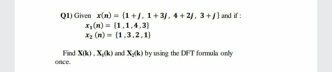 Q1) Given x(n) = {1+j, 1+ 3j, 4 + 2j, 3+j} and if:
x1 (n) = {1,1,4,3}
X2 (n) = {1,3,2,1}
Find X(k), X,(k) and X,(k) by using the DFT formula only
once.
