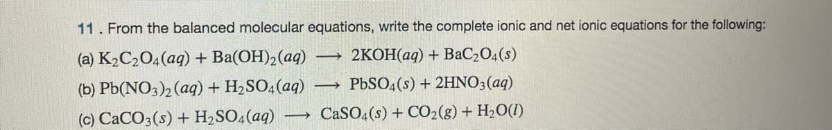 11. From the balanced molecular equations, write the complete ionic and net ionic equations for the following:
(a) K2C2O4(aq) + Ba(OH), (aq)
(b) Pb(NO3)2 (aq) + H2SO4(aq) -
(c) CaCO3(s) + H2 SO.(aq)
2KOH(aq) + BaC204(s)
PBSO,(s) + 2HNO3(aq)
CaSO,(s) + CO2(g) + H2O(1)
