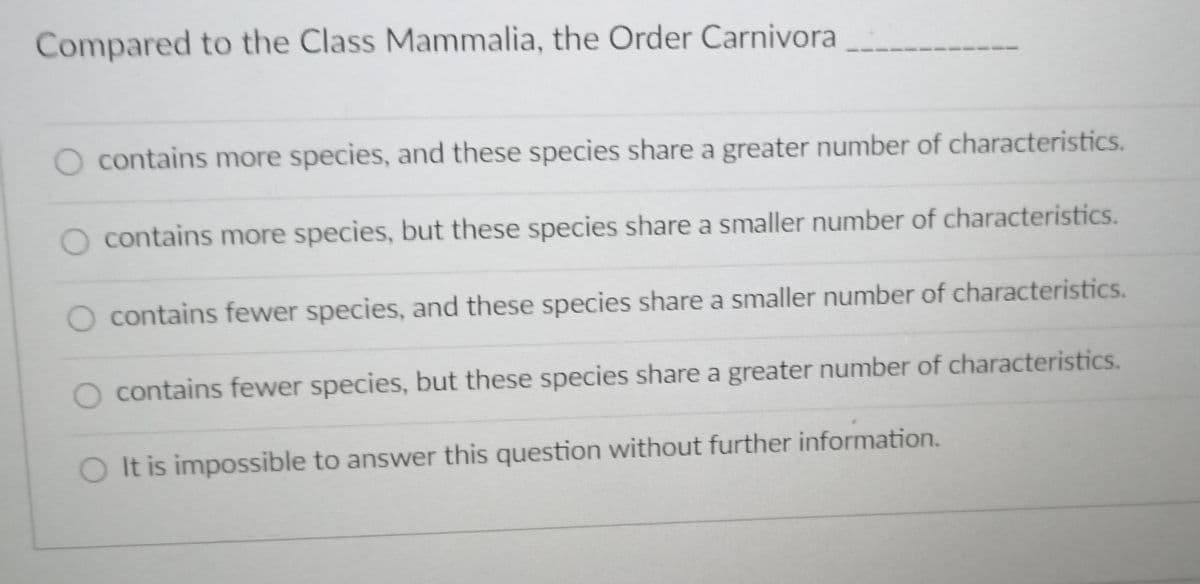 Compared to the Class Mammalia, the Order Carnivora
O contains more species, and these species share a greater number of characteristics.
O contains more species, but these species share a smaller number of characteristics.
contains fewer species, and these species share a smaller number of characteristics.
O contains fewer species, but these species share a greater number of characteristics.
O It is impossible to answer this question without further information.
