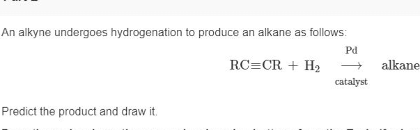 An alkyne undergoes hydrogenation to produce an alkane as follows:
RC=CR + H₂
Predict the product and draw it.
Pd
-
catalyst
alkane