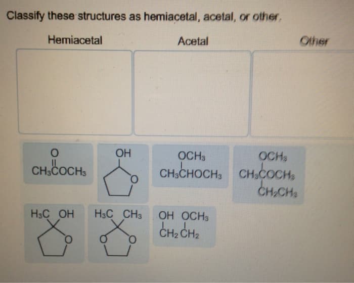 Classify these structures as hemiacetal, acetal, or other,
Hemiacetal
O
CH3COCH 3
H3C OH
8
OH
O
H3C CH3
Acetal
OCH3
CH3CHOCH3
OH OCH3
CH₂ CH₂
OCHS
CH3COCH
CH₂CH3
Other
