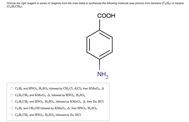 Choose the right reagent or series of reagents from the ones listed to synthesize the following molecule (see picture) from benzene (C6H₁) or toluene
(C6H5 CH₂).
COOH
NH₂
C6H₁ and HNO3, H₂SO4 followed by CH3 Cl, AlCl3 then KMnO4, A
○ C₁H₂CH3 and KMnO4, A, followed by HNO3, H₂SO4
○ C6H₂ CH3 and HNO3, H₂SO4, followed by KMnO4, A, then Zn, HCI
C6H₁ and CH3OH followed by KMnO4, A, then HNO3, H₂SO4
C6H₁ CH3 and HNO3, H₂SO4, followed by Zn, HC1
