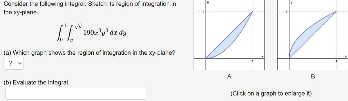 Consider the following integral. Sketch its region of integration in
the xy-plane.
1
190x'y* dx dy
(a) Which graph shows the region of integration in the xy-plane?
?
A
B
(b) Evaluate the integral.
(Click on a graph to enlarge it)
