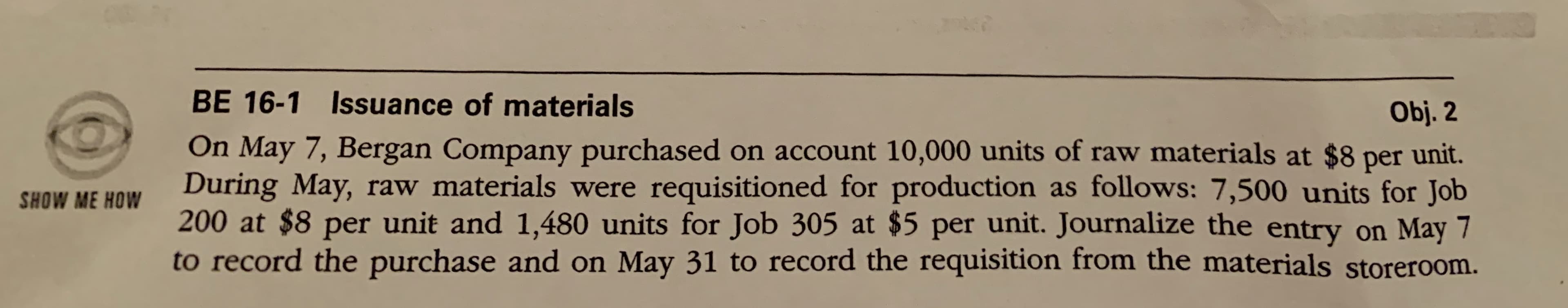 BE 16-1 Issuance of materials
Obj. 2
On May 7, Bergan Company purchased on account 10,000 units of raw materials at $8
unit.
per
During May, raw materials were requisitioned for production as follows: 7,500 units for Job
200 at $8 per unit and 1,480 units for Job 305 at $5 per unit. Journalize the entry on May 7
to record the purchase and on May 31 to record the requisition from the materials storeroom.
SHOW ME HOW
