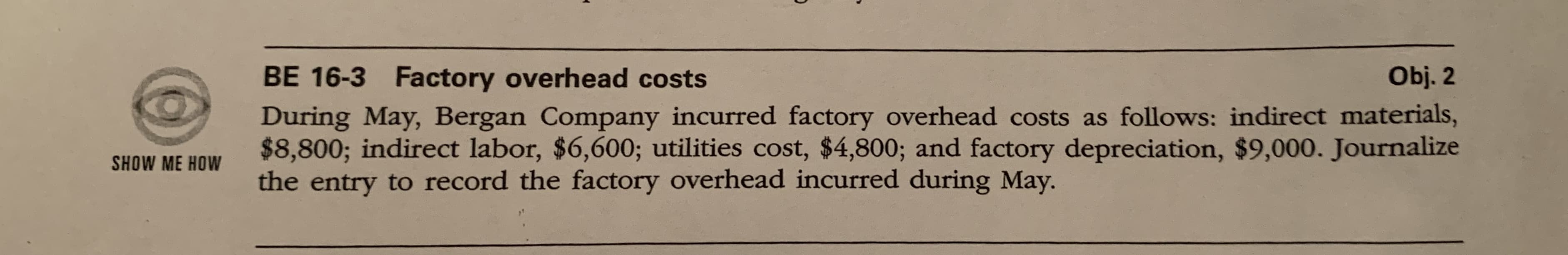 Obj. 2
BE 16-3 Factory overhead costs
During May, Bergan Company incurred factory overhead costs as follows: indirect materials,
$8,800; indirect labor, $6,600; utilities cost, $4,800; and factory depreciation, $9,000. Journalize
the entry to record the factory overhead incurred during May.
SHOW ME HOW
