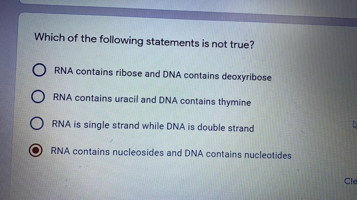 Which of the following statements is not true?
O RNA contains ribose and DNA contains deoxyribose
O RNA contains uracil and DNA contains thymine
RNA is single strand while DNA is double strand
RNA contains nucleosides and DNA contains nucleotides
Cle
