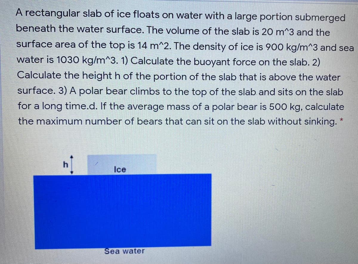 A rectangular slab of ice floats on water with a large portion submerged
beneath the water surface. The volume of the slab is 20 m^3 and the
surface area of the top is 14 m^2. The density of ice is 900 kg/m^3 and sea
water is 1030 kg/m^3. 1) Calculate the buoyant force on the slab. 2)
Calculate the height h of the portion of the slab that is above the water
surface. 3) A polar bear climbs to the top of the slab and sits on the slab
for a long time.d. If the average mass of a polar bear is 500 kg, calculate
the maximum number of bears that can sit on the slab without sinking. "
Ice
Sea water
