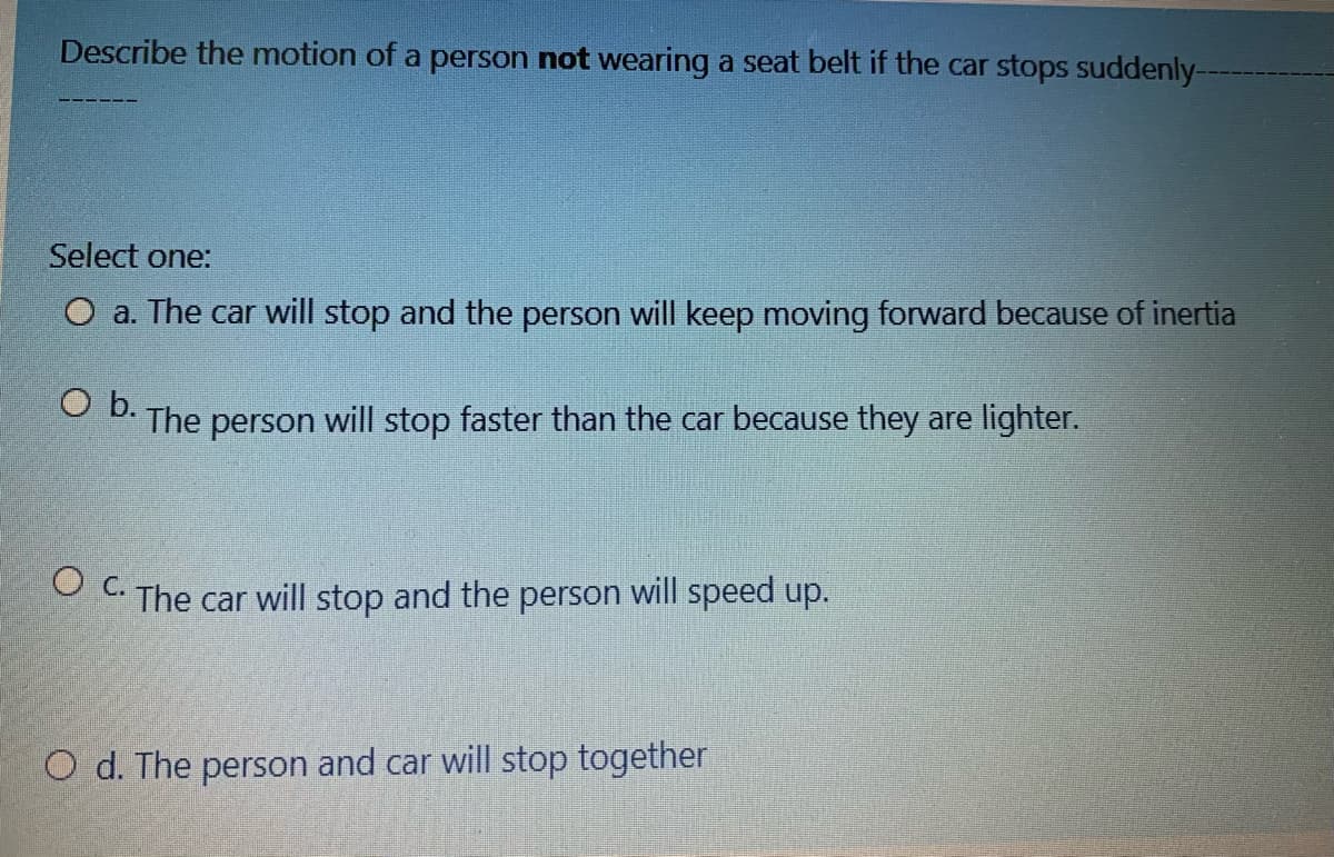 Describe the motion of a person not wearing a seat belt if the car stops suddenly-
Select one:
O a. The car will stop and the person will keep moving forward because of inertia
D. The person will stop faster than the car because they are lighter.
OC The car will stop and the person will speed up.
O d. The person and car will stop together
