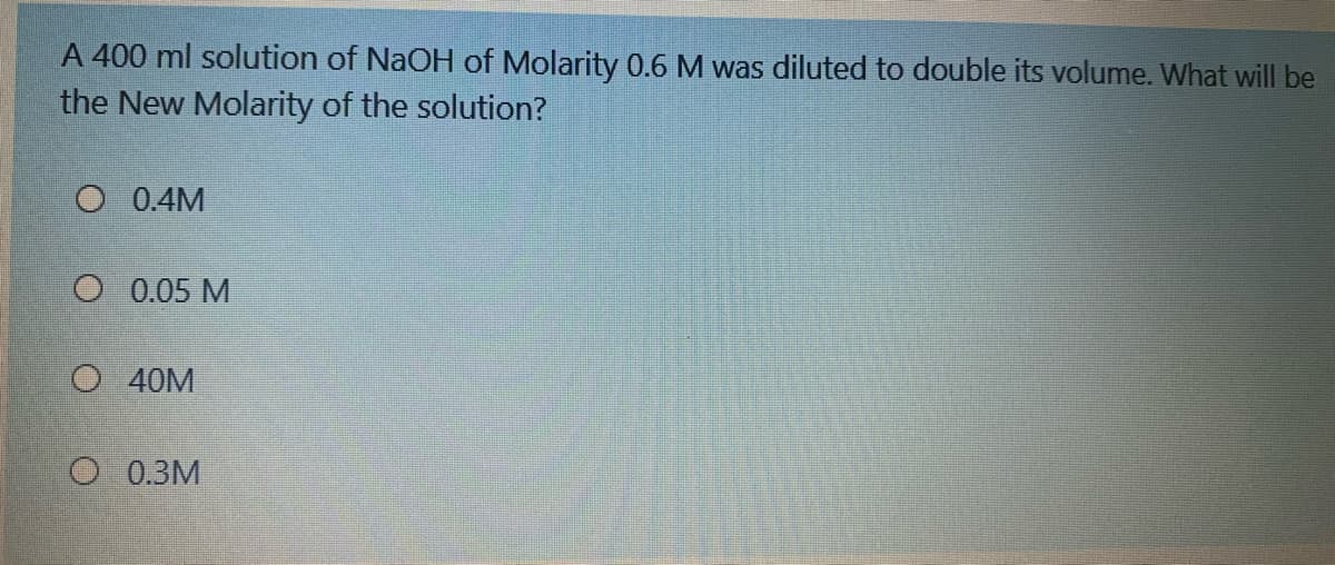 A 400 ml solution of NaOH of Molarity 0.6 M was diluted to double its volume. What will be
the New Molarity of the solution?
O 0.4M
O 0.05 M
O 40M
O 0.3M
