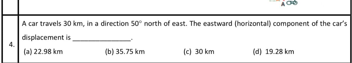 A car travels 30 km, in a direction 50° north of east. The eastward (horizontal) component of the car's
displacement is
4.
(a) 22.98 km
(b) 35.75 km
(c) 30 km
(d) 19.28 km

