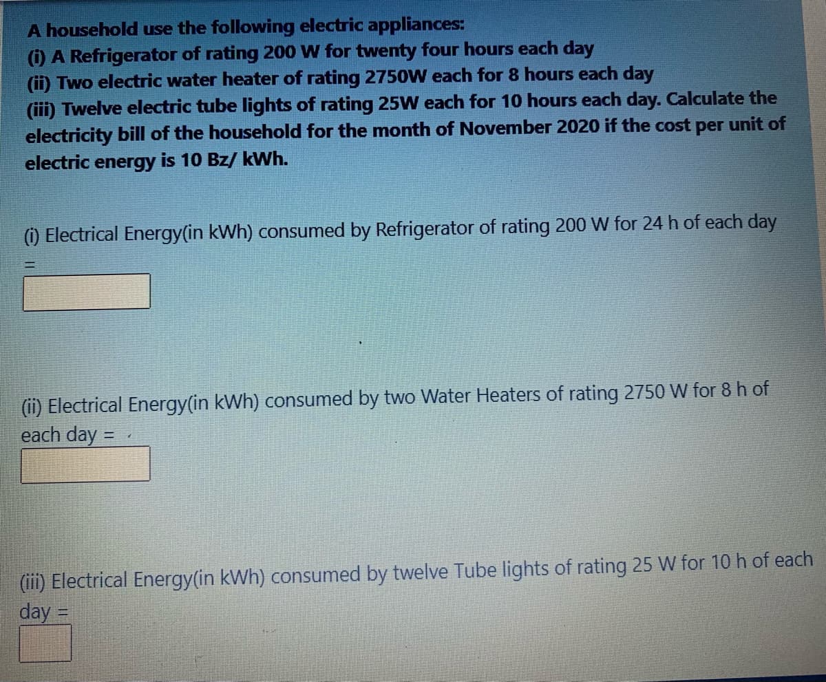 A household use the following electric appliances:
(i) A Refrigerator of rating 200 W for twenty four hours each day
(ii) Two electric water heater of rating 2750W each for 8 hours each day
(iii) Twelve electric tube lights of rating 25W each for 10 hours each day. Calculate the
electricity bill of the household for the month of November 2020 if the cost per unit of
electric energy is 10 Bz/ kWh.
(1) Electrical Energy(in kWh) consumed by Refrigerator of rating 200 W for 24 h of each day
(ii) Electrical Energy(in kWh) consumed by two Water Heaters of rating 2750 W for 8 h of
each day =
(iii) Electrical Energy(in kWh) consumed by twelve Tube lights of rating 25 W for 10h of each
day =
