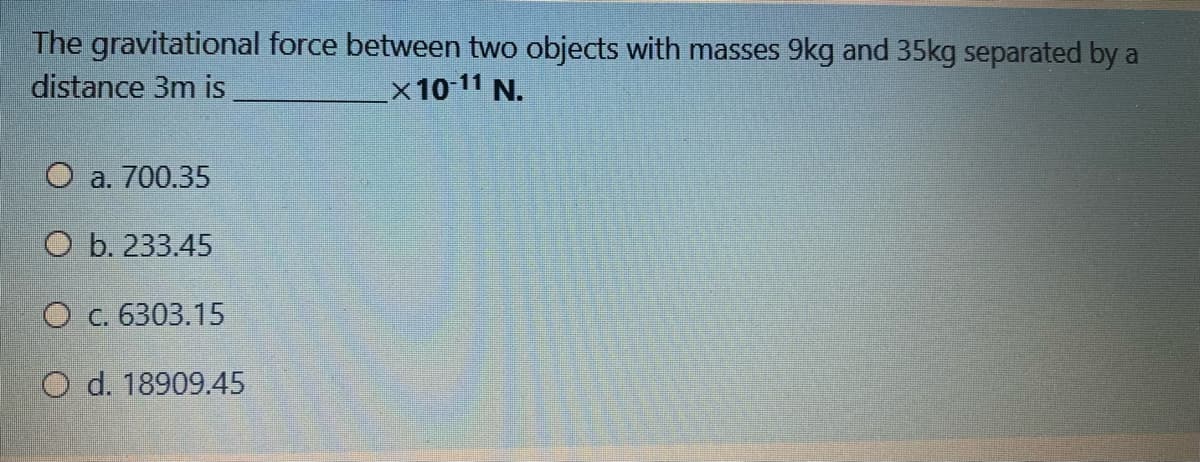 The gravitational force between two objects with masses 9kg and 35kg separated by a
distance 3m is
x 10 11 N.
O a. 700.35
ОЬ. 233.45
Ос. 6303.15
O d. 18909.45
