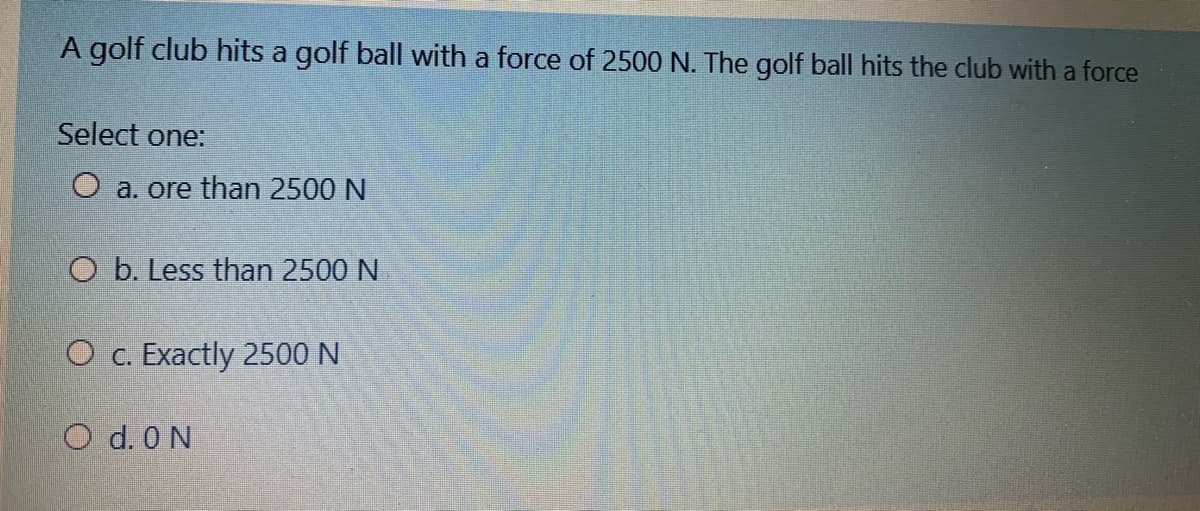 A golf club hits a golf ball with a force of 2500 N. The golf ball hits the club with a force
Select one:
O a. ore than 2500 N
O b. Less than 2500 N
O c. Exactly 2500 N
O d. 0 N
