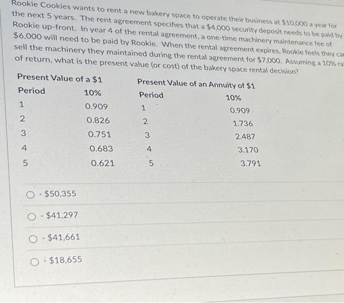 Rookie Cookies wants to rent a new bakery space to operate their business at $10,000 a year for
the next 5 years. The rent agreement specifies that a $4,000 security deposit needs to be paid by
Rookie up-front. In year 4 of the rental agreement, a one-time machinery maintenance fee of
$6,000 will need to be paid by Rookie. When the rental agreement expires, Rookie feels they cam
sell the machinery they maintained during the rental agreement for $7,000. Assuming a 10% ra
of return, what is the present value (or cost) of the bakery space rental decision?
Present Value of a $1
Present Value of an Annuity of $1
Period
10%
Period
10%
0.909
1
0.909
2
0.826
0.751
0.683
0.621
3
345
O-$50,355
O-$41,297
O-$41,661
O-$18,655
2
3
45
1.736
2.487
3.170
3.791