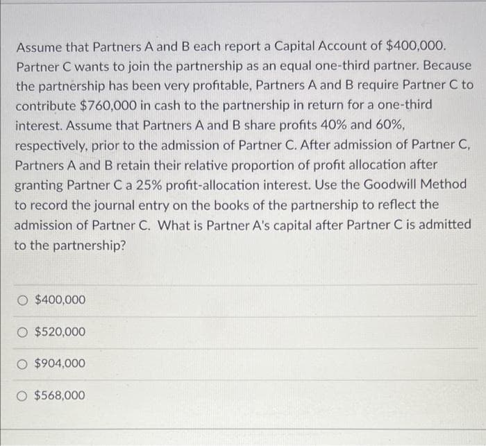 Assume that Partners A and B each report a Capital Account of $400,000.
Partner C wants to join the partnership as an equal one-third partner. Because
the partnership has been very profitable, Partners A and B require Partner C to
contribute $760,000 in cash to the partnership in return for a one-third
interest. Assume that Partners A and B share profits 40% and 60%,
respectively, prior to the admission of Partner C. After admission of Partner C,
Partners A and B retain their relative proportion of profit allocation after
granting Partner C a 25% profit-allocation interest. Use the Goodwill Method
to record the journal entry on the books of the partnership to reflect the
admission of Partner C. What is Partner A's capital after Partner C is admitted
to the partnership?
O $400,000
O $520,000
O $904,000
O $568,000